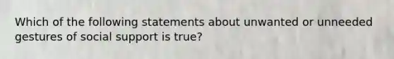 Which of the following statements about unwanted or unneeded gestures of social support is true?