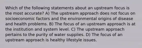 Which of the following statements about an upstream focus is the most accurate? A) The upstream approach does not focus on socioeconomic factors and the environmental origins of disease and health problems. B) The focus of an upstream approach is at the institution and system level. C) The upstream approach pertains to the purity of water supplies. D) The focus of an upstream approach is healthy lifestyle issues.