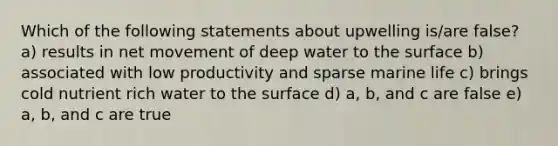 Which of the following statements about upwelling is/are false? a) results in net movement of deep water to the surface b) associated with low productivity and sparse marine life c) brings cold nutrient rich water to the surface d) a, b, and c are false e) a, b, and c are true