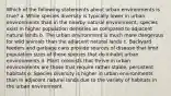 Which of the following statements about urban environments is true? a. While species diversity is typically lower in urban environments than in the nearby natural environment, species exist in higher population densities as compared to adjacent natural lands b. The urban environment is much more dangerous for wild animals than the adjacent natural lands c. Backyard feeders and garbage cans provide sources of disease that limit population sizes of those species that do inhabit urban environments d. Plant colonists that thrive in urban environments are those that require rather stable, persistent habitats e. Species diversity is higher in urban environments than in adjacent natural lands due to the variety of habitats in the urban environment