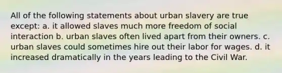 All of the following statements about urban slavery are true except: a. it allowed slaves much more freedom of social interaction b. urban slaves often lived apart from their owners. c. urban slaves could sometimes hire out their labor for wages. d. it increased dramatically in the years leading to the Civil War.