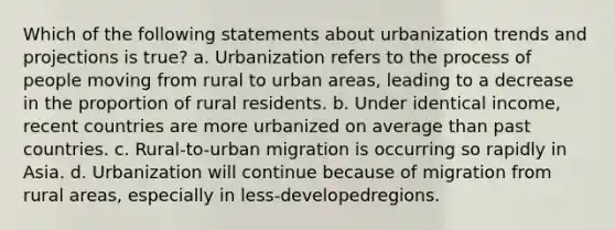 Which of the following statements about urbanization trends and projections is true? a. Urbanization refers to the process of people moving from rural to urban areas, leading to a decrease in the proportion of rural residents. b. Under identical income, recent countries are more urbanized on average than past countries. c. Rural-to-urban migration is occurring so rapidly in Asia. d. Urbanization will continue because of migration from rural areas, especially in less-developedregions.