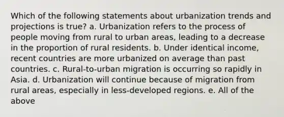 Which of the following statements about urbanization trends and projections is true? a. Urbanization refers to the process of people moving from rural to urban areas, leading to a decrease in the proportion of rural residents. b. Under identical income, recent countries are more urbanized on average than past countries. c. Rural-to-urban migration is occurring so rapidly in Asia. d. Urbanization will continue because of migration from rural areas, especially in less-developed regions. e. All of the above