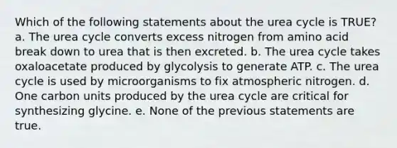 Which of the following statements about the urea cycle is TRUE? a. The urea cycle converts excess nitrogen from amino acid break down to urea that is then excreted. b. The urea cycle takes oxaloacetate produced by glycolysis to generate ATP. c. The urea cycle is used by microorganisms to fix atmospheric nitrogen. d. One carbon units produced by the urea cycle are critical for synthesizing glycine. e. None of the previous statements are true.