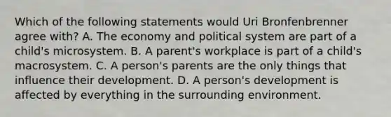 Which of the following statements would Uri Bronfenbrenner agree with? A. The economy and political system are part of a child's microsystem. B. A parent's workplace is part of a child's macrosystem. C. A person's parents are the only things that influence their development. D. A person's development is affected by everything in the surrounding environment.