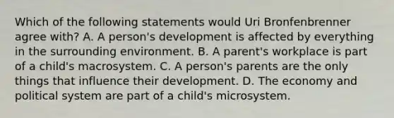 Which of the following statements would Uri Bronfenbrenner agree with? A. A person's development is affected by everything in the surrounding environment. B. A parent's workplace is part of a child's macrosystem. C. A person's parents are the only things that influence their development. D. The economy and political system are part of a child's microsystem.