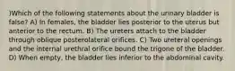 )Which of the following statements about the urinary bladder is false? A) In females, the bladder lies posterior to the uterus but anterior to the rectum. B) The ureters attach to the bladder through oblique posterolateral orifices. C) Two ureteral openings and the internal urethral orifice bound the trigone of the bladder. D) When empty, the bladder lies inferior to the abdominal cavity.