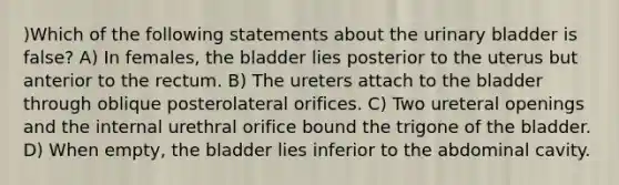 )Which of the following statements about the <a href='https://www.questionai.com/knowledge/kb9SdfFdD9-urinary-bladder' class='anchor-knowledge'>urinary bladder</a> is false? A) In females, the bladder lies posterior to the uterus but anterior to the rectum. B) The ureters attach to the bladder through oblique posterolateral orifices. C) Two ureteral openings and the internal urethral orifice bound the trigone of the bladder. D) When empty, the bladder lies inferior to the abdominal cavity.