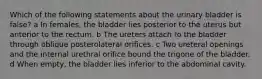 Which of the following statements about the urinary bladder is false? a In females, the bladder lies posterior to the uterus but anterior to the rectum. b The ureters attach to the bladder through oblique posterolateral orifices. c Two ureteral openings and the internal urethral orifice bound the trigone of the bladder. d When empty, the bladder lies inferior to the abdominal cavity.