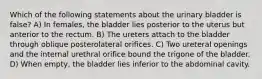 Which of the following statements about the urinary bladder is false? A) In females, the bladder lies posterior to the uterus but anterior to the rectum. B) The ureters attach to the bladder through oblique posterolateral orifices. C) Two ureteral openings and the internal urethral orifice bound the trigone of the bladder. D) When empty, the bladder lies inferior to the abdominal cavity.