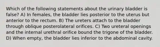 Which of the following statements about the urinary bladder is false? A) In females, the bladder lies posterior to the uterus but anterior to the rectum. B) The ureters attach to the bladder through oblique posterolateral orifices. C) Two ureteral openings and the internal urethral orifice bound the trigone of the bladder. D) When empty, the bladder lies inferior to the abdominal cavity.