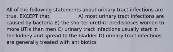 All of the following statements about urinary tract infections are true, EXCEPT that __________. A) most urinary tract infections are caused by bacteria B) the shorter urethra predisposes women to more UTIs than men C) urinary tract infections usually start in the kidney and spread to the bladder D) urinary tract infections are generally treated with antibiotics