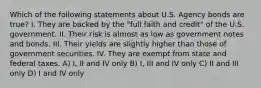 Which of the following statements about U.S. Agency bonds are true? I. They are backed by the "full faith and credit" of the U.S. government. II. Their risk is almost as low as government notes and bonds. III. Their yields are slightly higher than those of government securities. IV. They are exempt from state and federal taxes. A) I, II and IV only B) I, III and IV only C) II and III only D) I and IV only