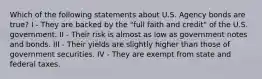 Which of the following statements about U.S. Agency bonds are true? I - They are backed by the "full faith and credit" of the U.S. government. II - Their risk is almost as low as government notes and bonds. III - Their yields are slightly higher than those of government securities. IV - They are exempt from state and federal taxes.