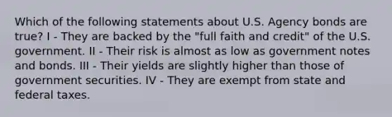 Which of the following statements about U.S. Agency bonds are true? I - They are backed by the "full faith and credit" of the U.S. government. II - Their risk is almost as low as government notes and bonds. III - Their yields are slightly higher than those of government securities. IV - They are exempt from state and federal taxes.