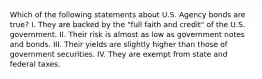 Which of the following statements about U.S. Agency bonds are​ true? I. They are backed by the​ "full faith and​ credit" of the U.S. government. II. Their risk is almost as low as government notes and bonds. III. Their yields are slightly higher than those of government securities. IV. They are exempt from state and federal taxes.