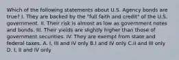 Which of the following statements about U.S. Agency bonds are true? I. They are backed by the "full faith and credit" of the U.S. government. II. Their risk is almost as low as government notes and bonds. III. Their yields are slightly higher than those of government securities. IV. They are exempt from state and federal taxes. A. I, III and IV only B.I and IV only C.II and III only D. I, II and IV only