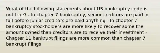 What of the following statements about US bankruptcy code is not true? - In chapter 7 bankruptcy, senior creditors are paid in full before junior creditors are paid anything - In chapter 7 bankruptcy stockholders are more likely to recover some the amount owned than creditors are to receive their investment - Chapter 11 bankrupt filings are more common than chapter 7 bankrupt filings