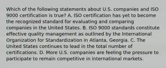 Which of the following statements about U.S. companies and ISO 9000 certification is true? A. ISO certification has yet to become the recognized standard for evaluating and comparing companies in the United States. B. ISO 9000 standards constitute effective quality management as outlined by the International Organization for Standardization in Atlanta, Georgia. C. The United States continues to lead in the total number of certifications. D. More U.S. companies are feeling the pressure to participate to remain competitive in international markets.