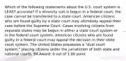 Which of the following statements about the U.S. court system is LEAST accurate? If a diversity suit is begun in a federal court, the case cannot be transferred to a state court. American citizens who are found guilty by a state court may ultimately appeal their case before the Supreme Court. Cases involving citizens from separate states may be begun in either a state court system or in the federal court system. American citizens who are found guilty in a federal court may appeal the decision in their state court system. The United States possesses a "dual court system," placing citizens under the jurisdiction of both state and national courts. 94.Award: 0 out of 1.00 point