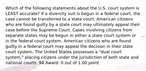 Which of the following statements about the U.S. court system is LEAST accurate? If a diversity suit is begun in a federal court, the case cannot be transferred to a state court. American citizens who are found guilty by a state court may ultimately appeal their case before the Supreme Court. Cases involving citizens from separate states may be begun in either a state court system or in the federal court system. American citizens who are found guilty in a federal court may appeal the decision in their state court system. The United States possesses a "dual court system," placing citizens under the jurisdiction of both state and national courts. 94.Award: 0 out of 1.00 point