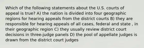 Which of the following statements about the U.S. courts of appeal is true? A) the nation is divided into four geographic regions for hearing appeals from the district courts B) they are responsible for hearing appeals of all cases, federal and state , in their geographic region C) they usually review district court decisions in three-judge panels D) the pool of appellate judges is drawn from the district court judges