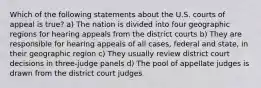 Which of the following statements about the U.S. courts of appeal is true? a) The nation is divided into four geographic regions for hearing appeals from the district courts b) They are responsible for hearing appeals of all cases, federal and state, in their geographic region c) They usually review district court decisions in three-judge panels d) The pool of appellate judges is drawn from the district court judges