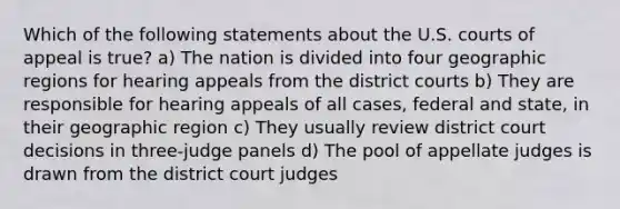 Which of the following statements about the U.S. courts of appeal is true? a) The nation is divided into four geographic regions for hearing appeals from the district courts b) They are responsible for hearing appeals of all cases, federal and state, in their geographic region c) They usually review district court decisions in three-judge panels d) The pool of appellate judges is drawn from the district court judges