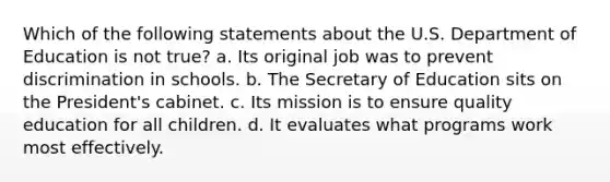 Which of the following statements about the U.S. Department of Education is not true? a. Its original job was to prevent discrimination in schools. b. The Secretary of Education sits on the President's cabinet. c. Its mission is to ensure quality education for all children. d. It evaluates what programs work most effectively.