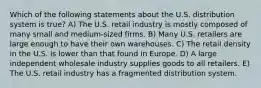 Which of the following statements about the U.S. distribution system is true? A) The U.S. retail industry is mostly composed of many small and medium-sized firms. B) Many U.S. retailers are large enough to have their own warehouses. C) The retail density in the U.S. is lower than that found in Europe. D) A large independent wholesale industry supplies goods to all retailers. E) The U.S. retail industry has a fragmented distribution system.