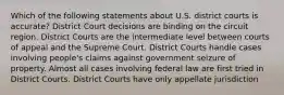 Which of the following statements about U.S. district courts is accurate? District Court decisions are binding on the circuit region. District Courts are the intermediate level between courts of appeal and the Supreme Court. District Courts handle cases involving people's claims against government seizure of property. Almost all cases involving federal law are first tried in District Courts. District Courts have only appellate jurisdiction