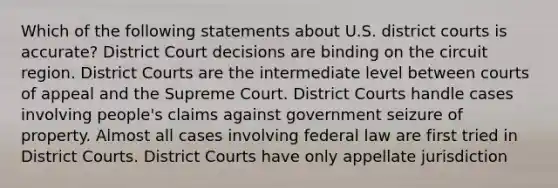 Which of the following statements about U.S. district courts is accurate? District Court decisions are binding on the circuit region. District Courts are the intermediate level between courts of appeal and the Supreme Court. District Courts handle cases involving people's claims against government seizure of property. Almost all cases involving federal law are first tried in District Courts. District Courts have only appellate jurisdiction