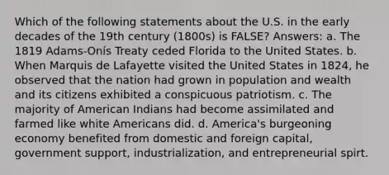 Which of the following statements about the U.S. in the early decades of the 19th century (1800s) is FALSE? Answers: a. The 1819 Adams‑Onís Treaty ceded Florida to the United States. b. When Marquis de Lafayette visited the United States in 1824, he observed that the nation had grown in population and wealth and its citizens exhibited a conspicuous patriotism. c. The majority of American Indians had become assimilated and farmed like white Americans did. d. America's burgeoning economy benefited from domestic and foreign capital, government support, industrialization, and entrepreneurial spirt.