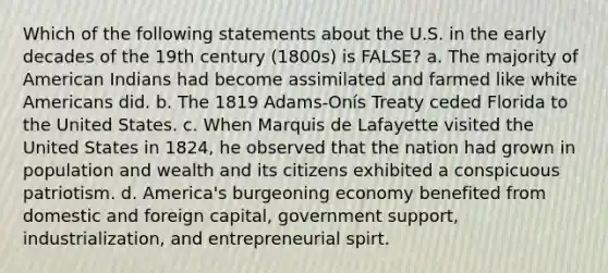 Which of the following statements about the U.S. in the early decades of the 19th century (1800s) is FALSE? a. The majority of American Indians had become assimilated and farmed like white Americans did. b. The 1819 Adams‑Onís Treaty ceded Florida to the United States. c. When Marquis de Lafayette visited the United States in 1824, he observed that the nation had grown in population and wealth and its citizens exhibited a conspicuous patriotism. d. America's burgeoning economy benefited from domestic and foreign capital, government support, industrialization, and entrepreneurial spirt.