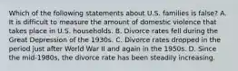 Which of the following statements about U.S. families is false? A. It is difficult to measure the amount of domestic violence that takes place in U.S. households. B. Divorce rates fell during the Great Depression of the 1930s. C. Divorce rates dropped in the period just after World War II and again in the 1950s. D. Since the mid-1980s, the divorce rate has been steadily increasing.