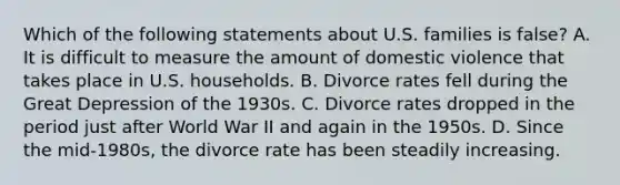 Which of the following statements about U.S. families is false? A. It is difficult to measure the amount of domestic violence that takes place in U.S. households. B. Divorce rates fell during the Great Depression of the 1930s. C. Divorce rates dropped in the period just after World War II and again in the 1950s. D. Since the mid-1980s, the divorce rate has been steadily increasing.