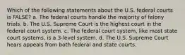 Which of the following statements about the U.S. federal courts is FALSE? a. The federal courts handle the majority of felony trials. b. The U.S. Supreme Court is the highest court in the federal court system. c. The federal court system, like most state court systems, is a 3-level system. d. The U.S. Supreme Court hears appeals from both federal and state courts.