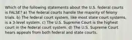 Which of the following statements about the U.S. federal courts is FALSE? a) The federal courts handle the majority of felony trials. b) The federal court system, like most state court systems, is a 3-level system. c) The U.S. Supreme Court is the highest court in the federal court system. d) The U.S. Supreme Court hears appeals from both federal and state courts.