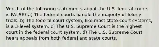 Which of the following statements about the U.S. federal courts is FALSE? a) The federal courts handle the majority of felony trials. b) The federal court system, like most state court systems, is a 3-level system. c) The U.S. Supreme Court is the highest court in the federal court system. d) The U.S. Supreme Court hears appeals from both federal and state courts.