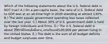 Which of the following statements about the U.S. federal debt is NOT true? A.) On a per-capita basis, the ratio of U.S. federal debt to GDP was at an all-time high in 2020 standing at almost 130%. B.) The debt equals government spending less taxes collected over the last year. C.) About 30% of U.S. government debt is held by foreign individuals and firms. D.) The U.S. federal debt is about 29 trillion dollars, or almost100,000 per person living in the United States. E.) The debt is the sum of all budget deficits and budget surpluses over time.