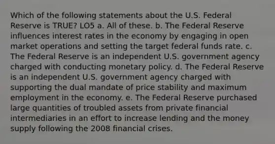 Which of the following statements about the U.S. Federal Reserve is TRUE? LO5 a. All of these. b. The Federal Reserve influences interest rates in the economy by engaging in open market operations and setting the target federal funds rate. c. The Federal Reserve is an independent U.S. government agency charged with conducting monetary policy. d. The Federal Reserve is an independent U.S. government agency charged with supporting the dual mandate of price stability and maximum employment in the economy. e. The Federal Reserve purchased large quantities of troubled assets from private financial intermediaries in an effort to increase lending and the money supply following the 2008 financial crises.