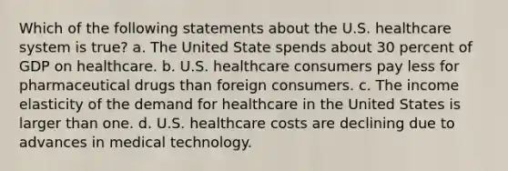 Which of the following statements about the U.S. healthcare system is true? a. The United State spends about 30 percent of GDP on healthcare. b. U.S. healthcare consumers pay less for pharmaceutical drugs than foreign consumers. c. The income elasticity of the demand for healthcare in the United States is larger than one. d. U.S. healthcare costs are declining due to advances in medical technology.