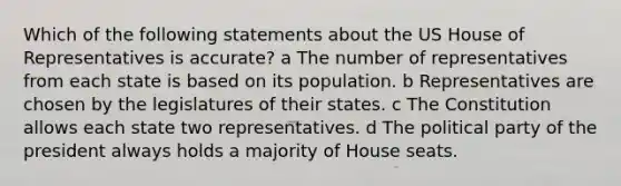 Which of the following statements about the US House of Representatives is accurate? a The number of representatives from each state is based on its population. b Representatives are chosen by the legislatures of their states. c The Constitution allows each state two representatives. d The political party of the president always holds a majority of House seats.