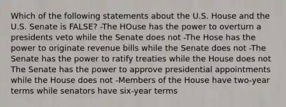 Which of the following statements about the U.S. House and the U.S. Senate is FALSE? -The HOuse has the power to overturn a presidents veto while the Senate does not -The Hose has the power to originate revenue bills while the Senate does not -The Senate has the power to ratify treaties while the House does not The Senate has the power to approve presidential appointments while the House does not -Members of the House have two-year terms while senators have six-year terms