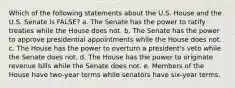 Which of the following statements about the U.S. House and the U.S. Senate is FALSE? a. The Senate has the power to ratify treaties while the House does not. b. The Senate has the power to approve presidential appointments while the House does not. c. The House has the power to overturn a president's veto while the Senate does not. d. The House has the power to originate revenue bills while the Senate does not. e. Members of the House have two-year terms while senators have six-year terms.