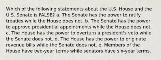 Which of the following statements about the U.S. House and the U.S. Senate is FALSE? a. The Senate has the power to ratify treaties while the House does not. b. The Senate has the power to approve presidential appointments while the House does not. c. The House has the power to overturn a president's veto while the Senate does not. d. The House has the power to originate revenue bills while the Senate does not. e. Members of the House have two-year terms while senators have six-year terms.