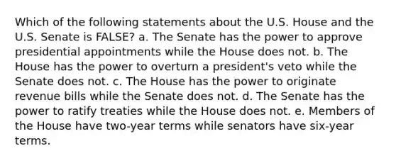 Which of the following statements about the U.S. House and the U.S. Senate is FALSE? a. The Senate has the power to approve presidential appointments while the House does not. b. The House has the power to overturn a president's veto while the Senate does not. c. The House has the power to originate revenue bills while the Senate does not. d. The Senate has the power to ratify treaties while the House does not. e. Members of the House have two-year terms while senators have six-year terms.