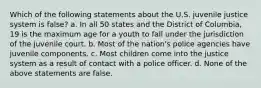 Which of the following statements about the U.S. juvenile justice system is false? a. In all 50 states and the District of Columbia, 19 is the maximum age for a youth to fall under the jurisdiction of the juvenile court. b. Most of the nation's police agencies have juvenile components. c. Most children come into the justice system as a result of contact with a police officer. d. None of the above statements are false.