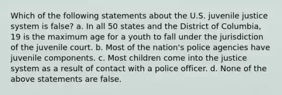 Which of the following statements about the U.S. juvenile justice system is false? a. In all 50 states and the District of Columbia, 19 is the maximum age for a youth to fall under the jurisdiction of the juvenile court. b. Most of the nation's police agencies have juvenile components. c. Most children come into the justice system as a result of contact with a police officer. d. None of the above statements are false.