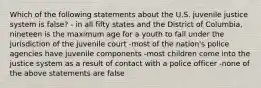 Which of the following statements about the U.S. juvenile justice system is false? - in all fifty states and the District of Columbia, nineteen is the maximum age for a youth to fall under the jurisdiction of the juvenile court -most of the nation's police agencies have juvenile components -most children come into the justice system as a result of contact with a police officer -none of the above statements are false